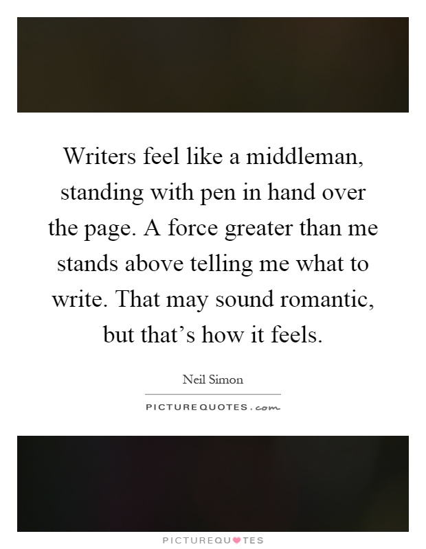 Writers feel like a middleman, standing with pen in hand over the page. A force greater than me stands above telling me what to write. That may sound romantic, but that's how it feels Picture Quote #1