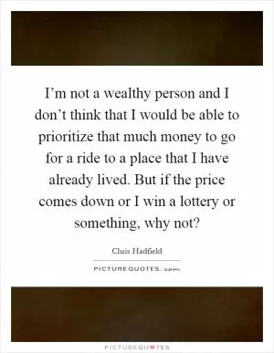 I’m not a wealthy person and I don’t think that I would be able to prioritize that much money to go for a ride to a place that I have already lived. But if the price comes down or I win a lottery or something, why not? Picture Quote #1