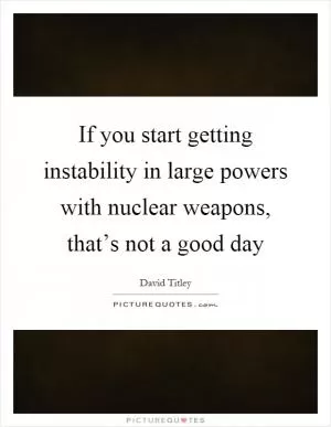 If you start getting instability in large powers with nuclear weapons, that’s not a good day Picture Quote #1