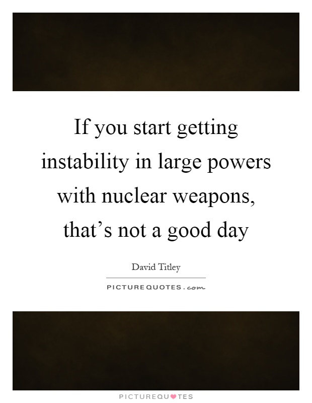 If you start getting instability in large powers with nuclear weapons, that's not a good day Picture Quote #1