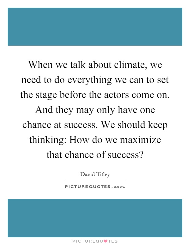 When we talk about climate, we need to do everything we can to set the stage before the actors come on. And they may only have one chance at success. We should keep thinking: How do we maximize that chance of success? Picture Quote #1
