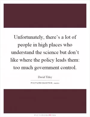 Unfortunately, there’s a lot of people in high places who understand the science but don’t like where the policy leads them: too much government control Picture Quote #1