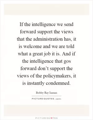 If the intelligence we send forward support the views that the administration has, it is welcome and we are told what a great job it is. And if the intelligence that gos forward don’t support the views of the policymakers, it is instantly condemned Picture Quote #1
