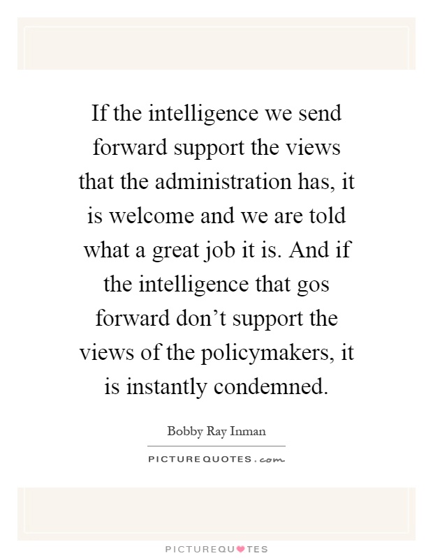 If the intelligence we send forward support the views that the administration has, it is welcome and we are told what a great job it is. And if the intelligence that gos forward don't support the views of the policymakers, it is instantly condemned Picture Quote #1