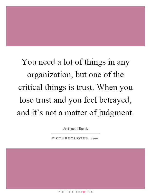 You need a lot of things in any organization, but one of the critical things is trust. When you lose trust and you feel betrayed, and it's not a matter of judgment Picture Quote #1