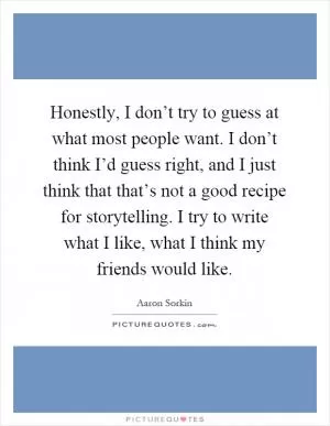 Honestly, I don’t try to guess at what most people want. I don’t think I’d guess right, and I just think that that’s not a good recipe for storytelling. I try to write what I like, what I think my friends would like Picture Quote #1