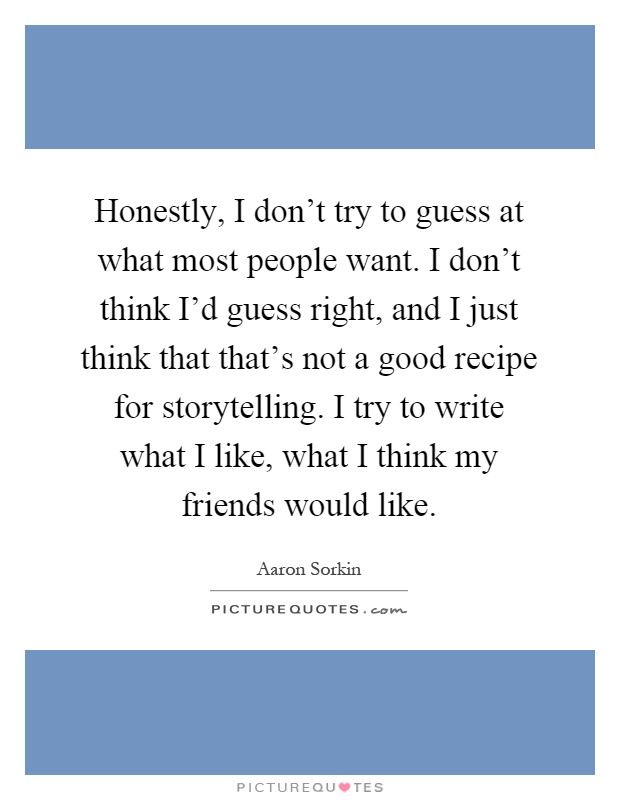 Honestly, I don't try to guess at what most people want. I don't think I'd guess right, and I just think that that's not a good recipe for storytelling. I try to write what I like, what I think my friends would like Picture Quote #1