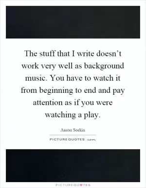The stuff that I write doesn’t work very well as background music. You have to watch it from beginning to end and pay attention as if you were watching a play Picture Quote #1