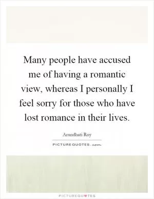 Many people have accused me of having a romantic view, whereas I personally I feel sorry for those who have lost romance in their lives Picture Quote #1