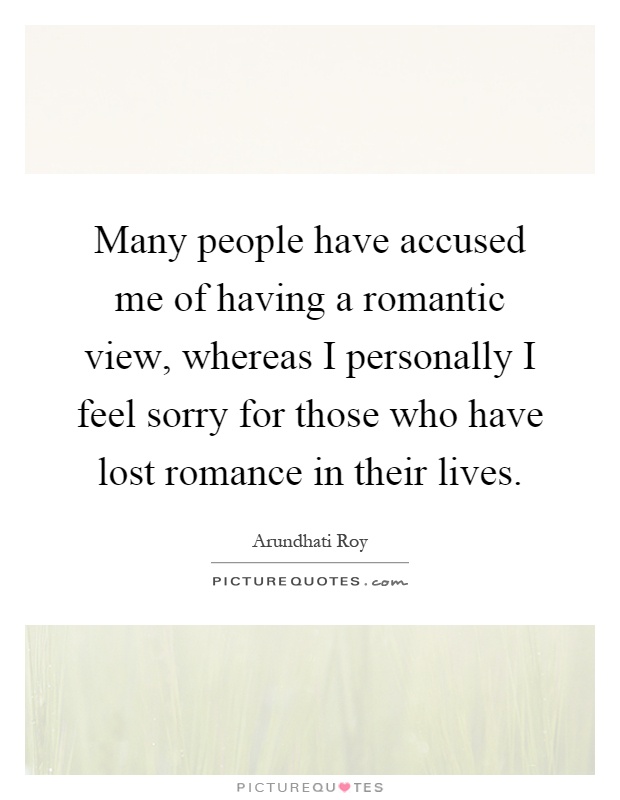 Many people have accused me of having a romantic view, whereas I personally I feel sorry for those who have lost romance in their lives Picture Quote #1