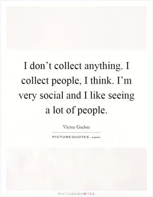 I don’t collect anything. I collect people, I think. I’m very social and I like seeing a lot of people Picture Quote #1