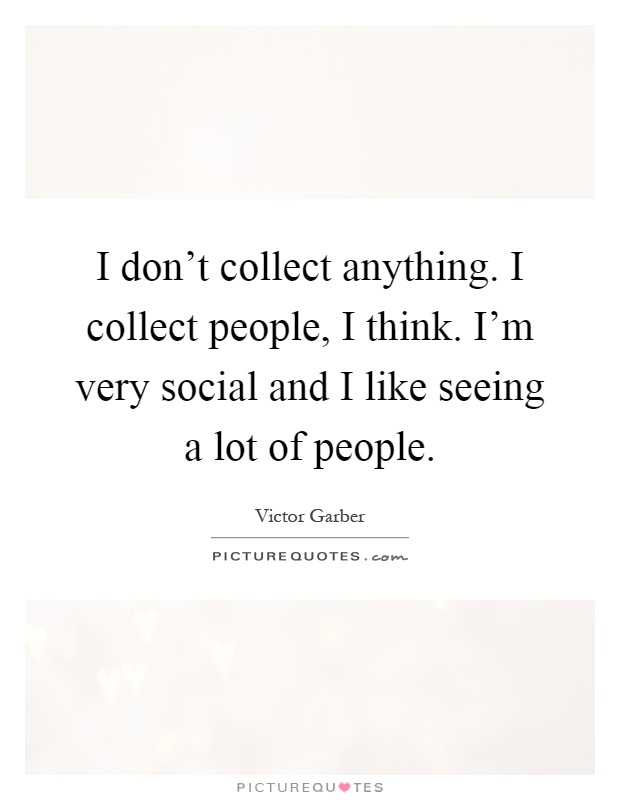I don't collect anything. I collect people, I think. I'm very social and I like seeing a lot of people Picture Quote #1