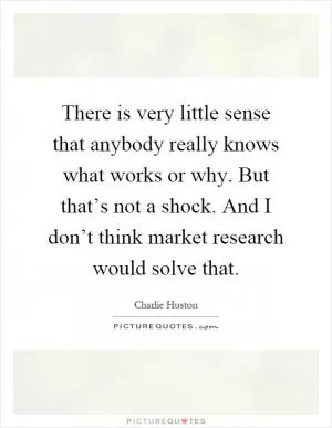 There is very little sense that anybody really knows what works or why. But that’s not a shock. And I don’t think market research would solve that Picture Quote #1
