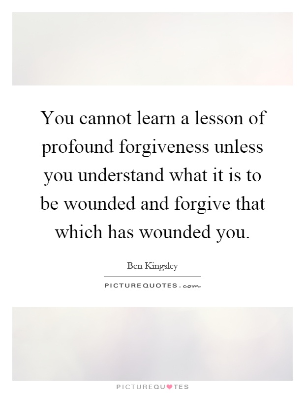 You cannot learn a lesson of profound forgiveness unless you understand what it is to be wounded and forgive that which has wounded you Picture Quote #1