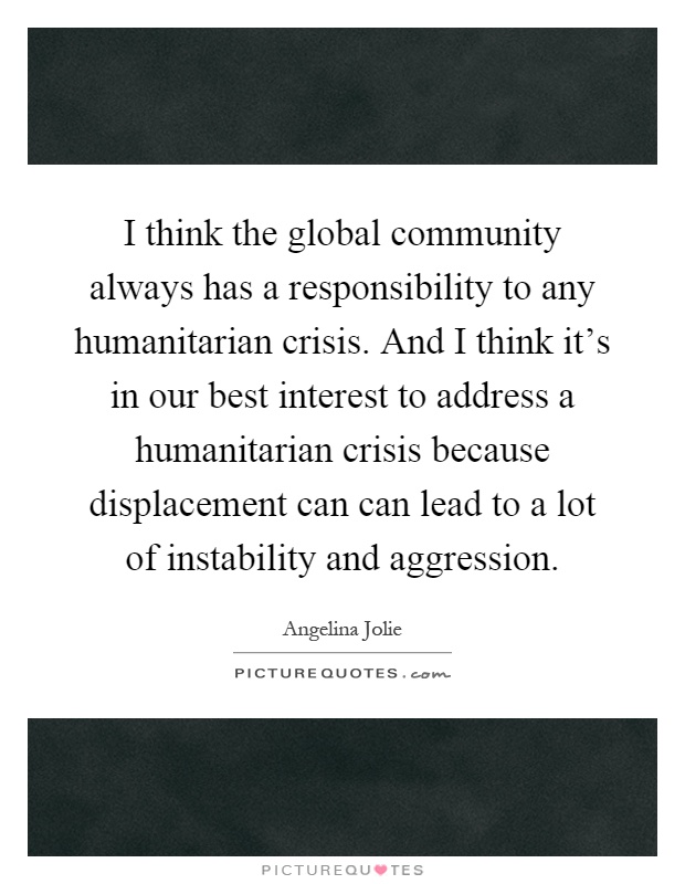 I think the global community always has a responsibility to any humanitarian crisis. And I think it's in our best interest to address a humanitarian crisis because displacement can can lead to a lot of instability and aggression Picture Quote #1