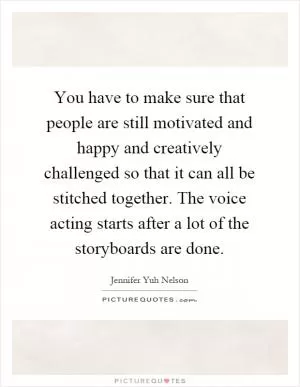 You have to make sure that people are still motivated and happy and creatively challenged so that it can all be stitched together. The voice acting starts after a lot of the storyboards are done Picture Quote #1