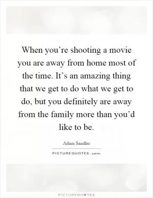 When you’re shooting a movie you are away from home most of the time. It’s an amazing thing that we get to do what we get to do, but you definitely are away from the family more than you’d like to be Picture Quote #1