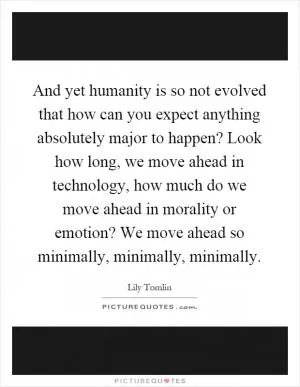 And yet humanity is so not evolved that how can you expect anything absolutely major to happen? Look how long, we move ahead in technology, how much do we move ahead in morality or emotion? We move ahead so minimally, minimally, minimally Picture Quote #1