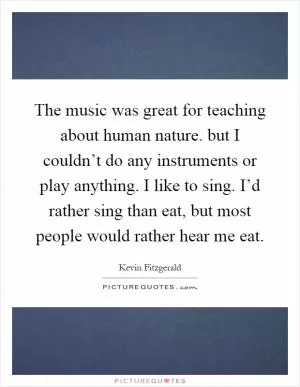 The music was great for teaching about human nature. but I couldn’t do any instruments or play anything. I like to sing. I’d rather sing than eat, but most people would rather hear me eat Picture Quote #1