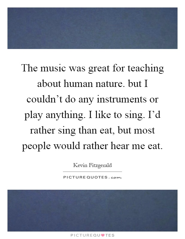 The music was great for teaching about human nature. but I couldn't do any instruments or play anything. I like to sing. I'd rather sing than eat, but most people would rather hear me eat Picture Quote #1