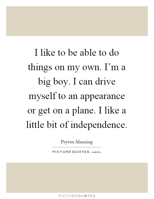 I like to be able to do things on my own. I'm a big boy. I can drive myself to an appearance or get on a plane. I like a little bit of independence Picture Quote #1
