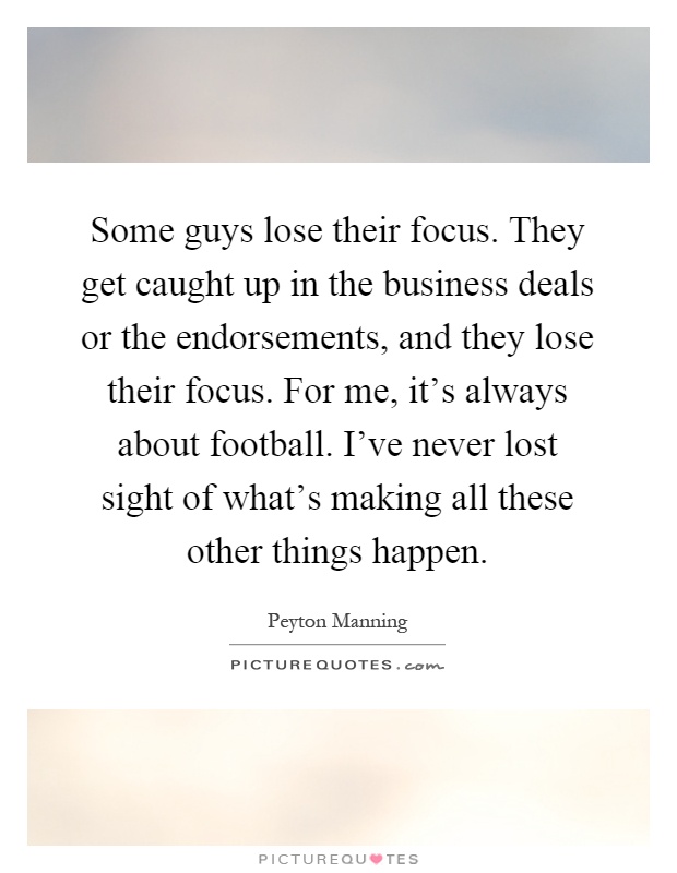 Some guys lose their focus. They get caught up in the business deals or the endorsements, and they lose their focus. For me, it's always about football. I've never lost sight of what's making all these other things happen Picture Quote #1