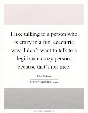 I like talking to a person who is crazy in a fun, eccentric way. I don’t want to talk to a legitimate crazy person, because that’s not nice Picture Quote #1