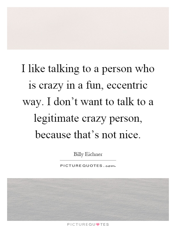 I like talking to a person who is crazy in a fun, eccentric way. I don't want to talk to a legitimate crazy person, because that's not nice Picture Quote #1
