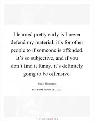I learned pretty early is I never defend my material; it’s for other people to if someone is offended. It’s so subjective, and if you don’t find it funny, it’s definitely going to be offensive Picture Quote #1