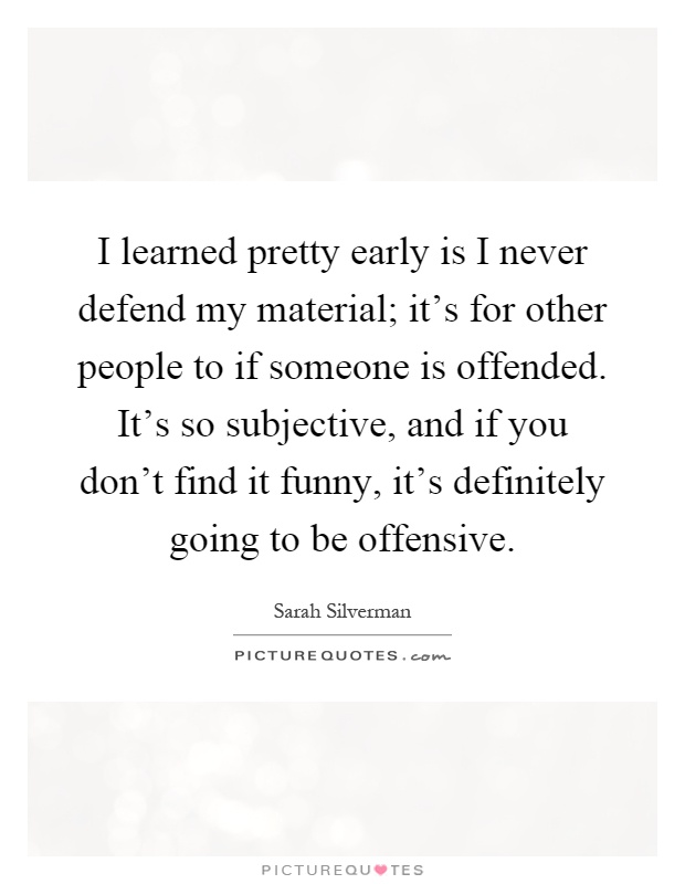 I learned pretty early is I never defend my material; it's for other people to if someone is offended. It's so subjective, and if you don't find it funny, it's definitely going to be offensive Picture Quote #1