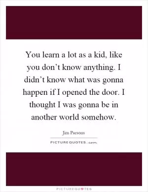 You learn a lot as a kid, like you don’t know anything. I didn’t know what was gonna happen if I opened the door. I thought I was gonna be in another world somehow Picture Quote #1