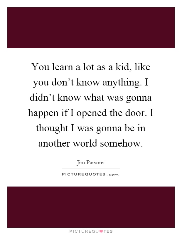 You learn a lot as a kid, like you don't know anything. I didn't know what was gonna happen if I opened the door. I thought I was gonna be in another world somehow Picture Quote #1