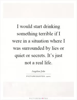 I would start drinking something terrible if I were in a situation where I was surrounded by lies or quiet or secrets. It’s just not a real life Picture Quote #1