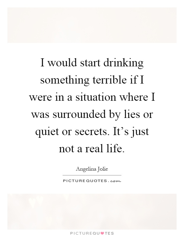 I would start drinking something terrible if I were in a situation where I was surrounded by lies or quiet or secrets. It's just not a real life Picture Quote #1