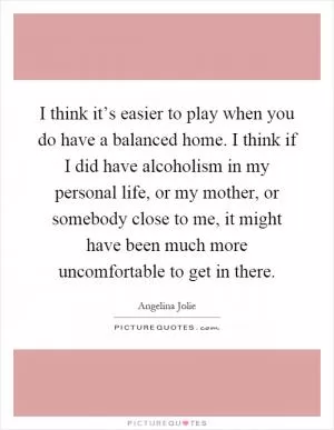 I think it’s easier to play when you do have a balanced home. I think if I did have alcoholism in my personal life, or my mother, or somebody close to me, it might have been much more uncomfortable to get in there Picture Quote #1