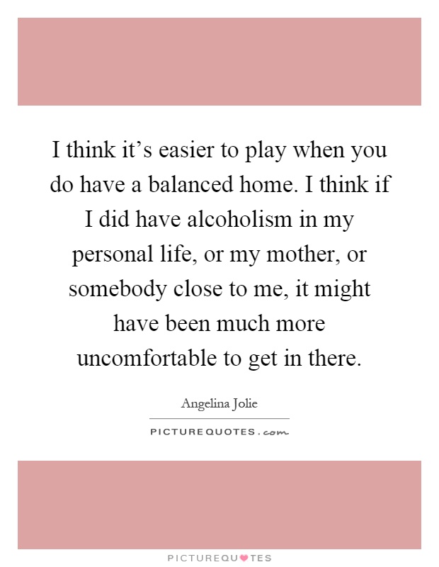 I think it's easier to play when you do have a balanced home. I think if I did have alcoholism in my personal life, or my mother, or somebody close to me, it might have been much more uncomfortable to get in there Picture Quote #1