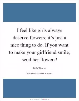 I feel like girls always deserve flowers; it’s just a nice thing to do. If you want to make your girlfriend smile, send her flowers! Picture Quote #1