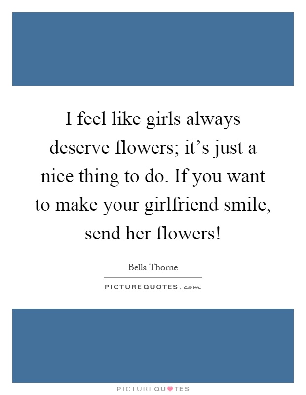 I feel like girls always deserve flowers; it's just a nice thing to do. If you want to make your girlfriend smile, send her flowers! Picture Quote #1