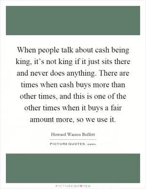 When people talk about cash being king, it’s not king if it just sits there and never does anything. There are times when cash buys more than other times, and this is one of the other times when it buys a fair amount more, so we use it Picture Quote #1