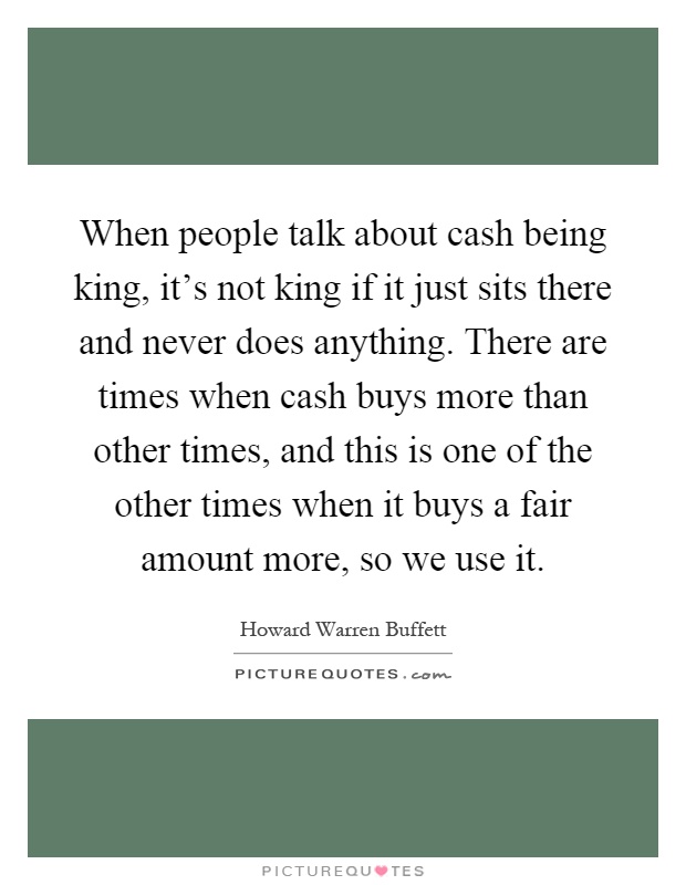 When people talk about cash being king, it's not king if it just sits there and never does anything. There are times when cash buys more than other times, and this is one of the other times when it buys a fair amount more, so we use it Picture Quote #1
