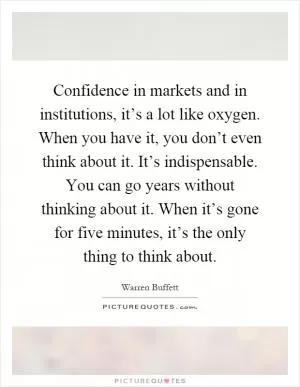 Confidence in markets and in institutions, it’s a lot like oxygen. When you have it, you don’t even think about it. It’s indispensable. You can go years without thinking about it. When it’s gone for five minutes, it’s the only thing to think about Picture Quote #1