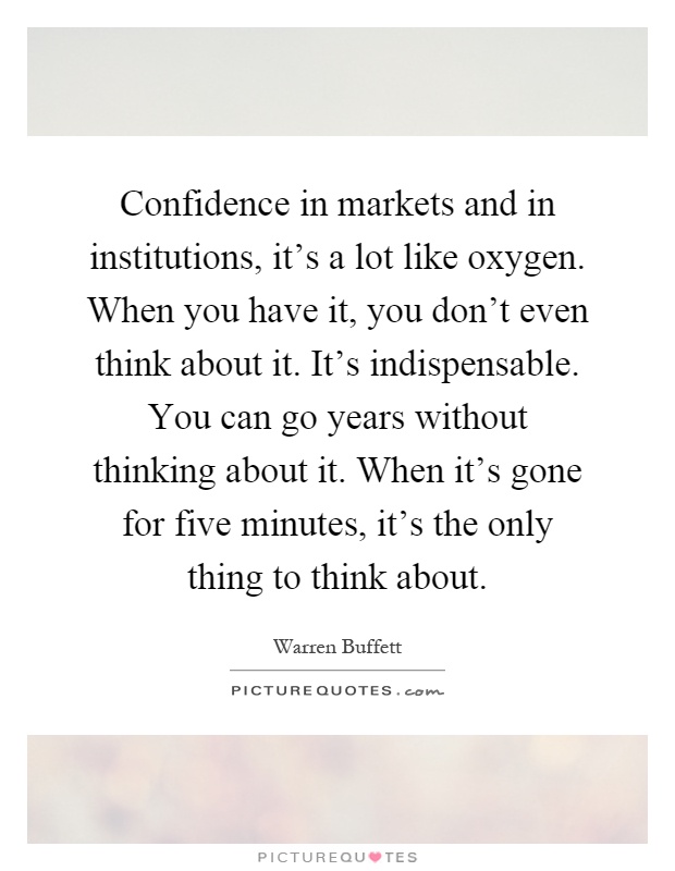Confidence in markets and in institutions, it's a lot like oxygen. When you have it, you don't even think about it. It's indispensable. You can go years without thinking about it. When it's gone for five minutes, it's the only thing to think about Picture Quote #1