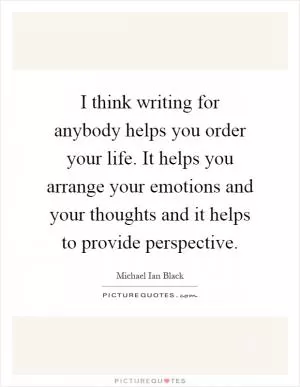 I think writing for anybody helps you order your life. It helps you arrange your emotions and your thoughts and it helps to provide perspective Picture Quote #1