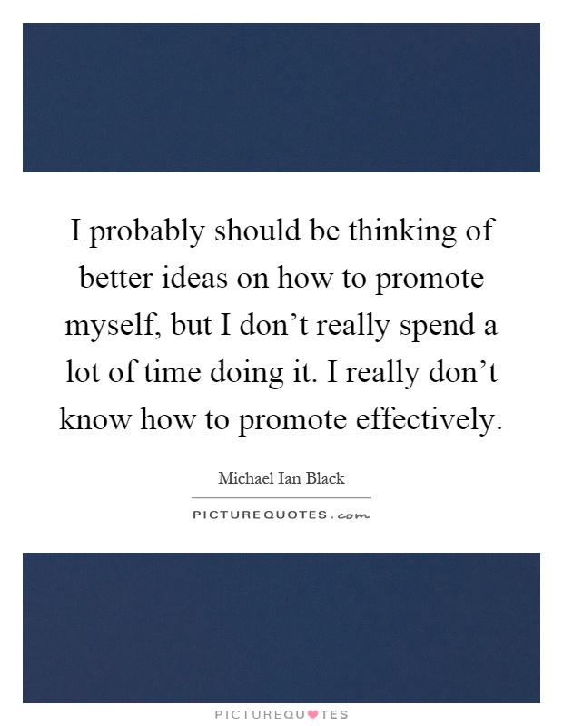 I probably should be thinking of better ideas on how to promote myself, but I don't really spend a lot of time doing it. I really don't know how to promote effectively Picture Quote #1