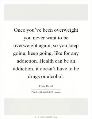 Once you’ve been overweight you never want to be overweight again, so you keep going, keep going, like for any addiction. Health can be an addiction, it doesn’t have to be drugs or alcohol Picture Quote #1