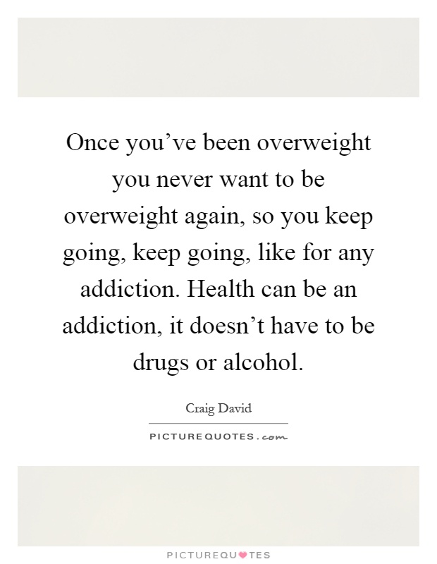 Once you've been overweight you never want to be overweight again, so you keep going, keep going, like for any addiction. Health can be an addiction, it doesn't have to be drugs or alcohol Picture Quote #1