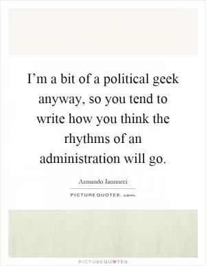I’m a bit of a political geek anyway, so you tend to write how you think the rhythms of an administration will go Picture Quote #1