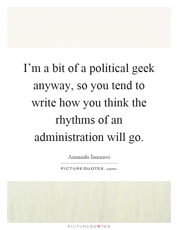 I'm a bit of a political geek anyway, so you tend to write how you think the rhythms of an administration will go Picture Quote #1