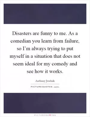 Disasters are funny to me. As a comedian you learn from failure, so I’m always trying to put myself in a situation that does not seem ideal for my comedy and see how it works Picture Quote #1