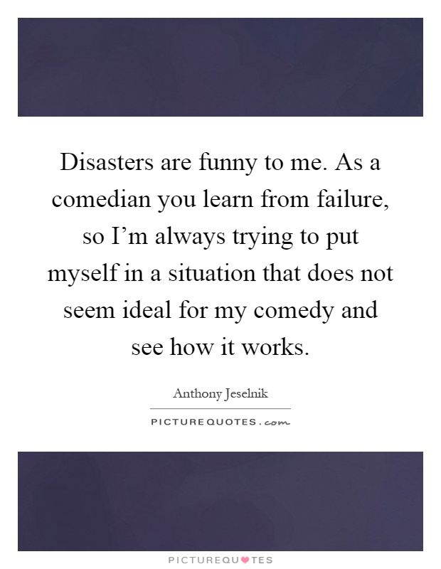Disasters are funny to me. As a comedian you learn from failure, so I'm always trying to put myself in a situation that does not seem ideal for my comedy and see how it works Picture Quote #1